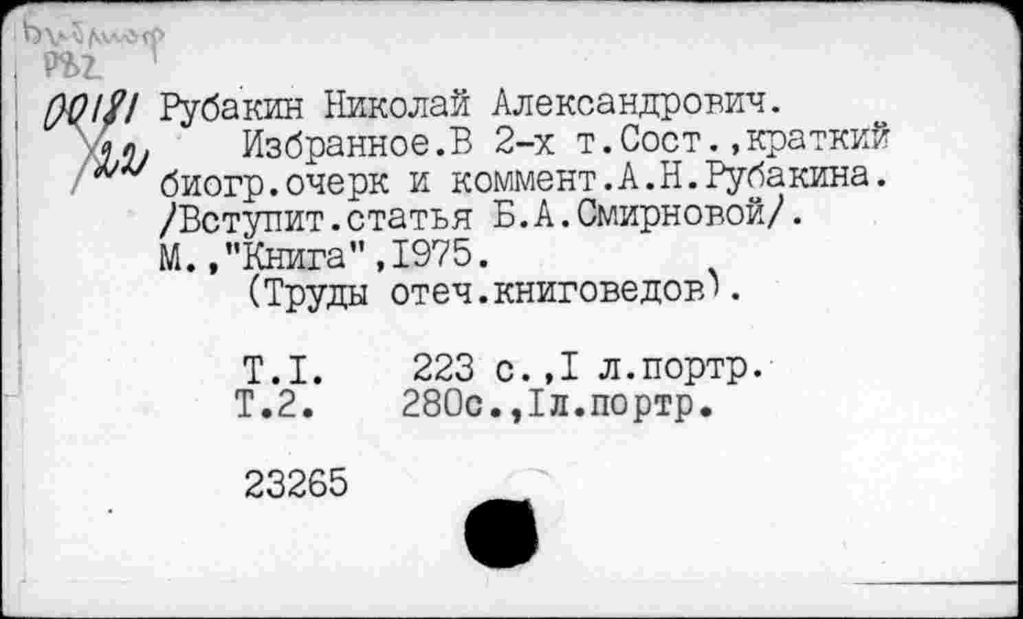 ﻿•Лл у
ры 1
$?/// Рубакин Николай Александрович.
'Лл. Избранное.В 2-х т.Соет..краткий биогр.очерк и коммент.А.Н.Рубакина. /Вступит.статья Б.А.Смирновой/.
М. .’’Книга" ,1975.
(Труды отеч.книговедов'.
Т.1.	223 с.,1 л.портр.
Т.2.	280с.,1л.портр.
23265